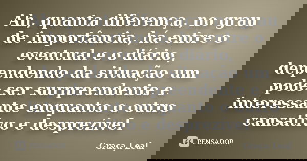 Ah, quanta diferença, no grau de importância, há entre o eventual e o diário, dependendo da situação um pode ser surpreendente e interessante enquanto o outro c... Frase de Graça Leal.