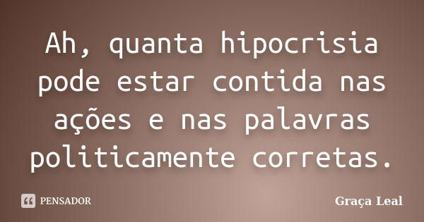 Ah, quanta hipocrisia pode estar contida nas ações e nas palavras politicamente corretas.... Frase de Graça Leal.