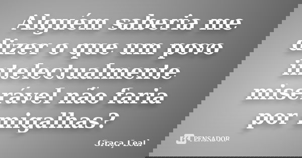 Alguém saberia me dizer o que um povo intelectualmente miserável não faria por migalhas?... Frase de Graça Leal.