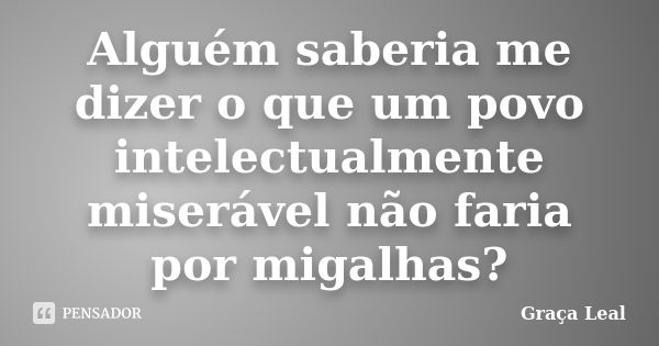 Alguém saberia me dizer o que um povo intelectualmente miserável não faria por migalhas?... Frase de Graça Leal.