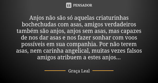 Anjos não são só aquelas criaturinhas bochechudas com asas, amigos verdadeiros também são anjos, anjos sem asas, mas capazes de nos dar asas e nos fazer sonhar ... Frase de Graça Leal.