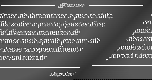 Antes de lamentares o que te falta, reflita sobre o que tu jogastes fora, pois há diversas maneiras de descartarmos tudo àquilo que um dia poderá nos trazer arr... Frase de Graça Leal.