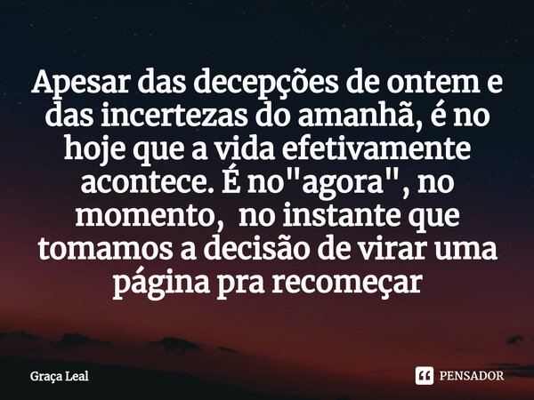 ⁠Apesar das decepções de ontem e das incertezas do amanhã, é no hoje que a vida efetivamente acontece. É no "agora", no momento, no instante que tomam... Frase de Graça Leal.