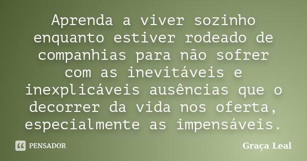 Aprenda a viver sozinho enquanto estiver rodeado de companhias para não sofrer com as inevitáveis e inexplicáveis ausências que o decorrer da vida nos oferta, e... Frase de Graça Leal.