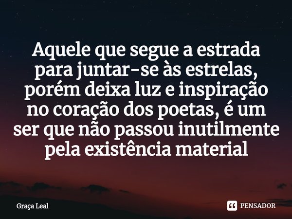 ⁠Aquele que segue a estrada para juntar-se às estrelas, porém deixa luz e inspiração no coração dos poetas, é um ser que não passou inutilmente pela existência ... Frase de Graça Leal.
