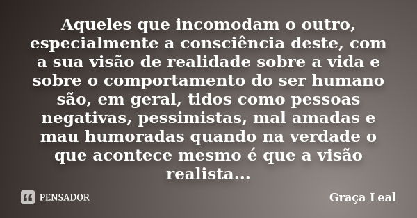 Aqueles que incomodam o outro, especialmente a consciência deste, com a sua visão de realidade sobre a vida e sobre o comportamento do ser humano são, em geral,... Frase de Graça Leal.