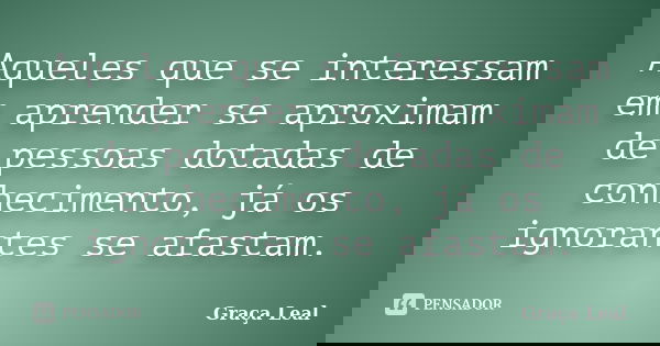 Aqueles que se interessam em aprender se aproximam de pessoas dotadas de conhecimento, já os ignorantes se afastam.... Frase de Graça Leal.