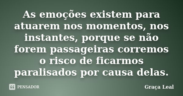 As emoções existem para atuarem nos momentos, nos instantes, porque se não forem passageiras corremos o risco de ficarmos paralisados por causa delas.... Frase de Graça Leal.