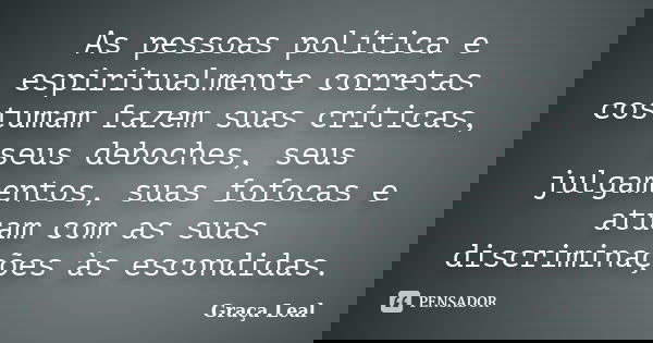 As pessoas política e espiritualmente corretas costumam fazem suas críticas, seus deboches, seus julgamentos, suas fofocas e atuam com as suas discriminações às... Frase de Graça Leal.