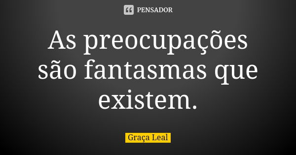 As preocupações são fantasmas que existem.... Frase de Graça Leal.