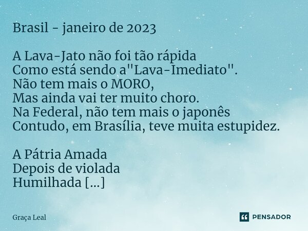 ⁠Brasil - janeiro de 2023 ⁠A Lava-Jato não foi tão rápida Como está sendo a "Lava-Imediato". Não tem mais o MORO, Mas ainda vai ter muito choro. Na Fe... Frase de Graça Leal.