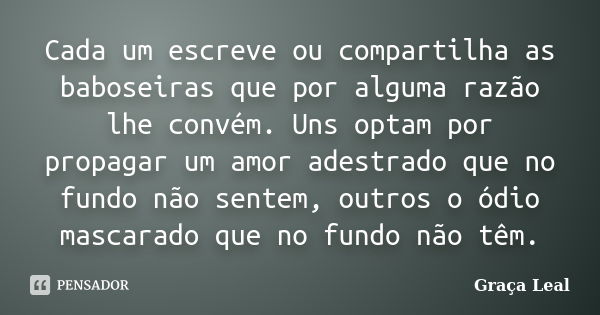 Cada um escreve ou compartilha as baboseiras que por alguma razão lhe convém. Uns optam por propagar um amor adestrado que no fundo não sentem, outros o ódio ma... Frase de Graça Leal.