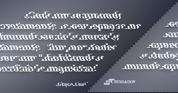 Cada um ocupando, secretamente, o seu espaço no submundo social e moral e, supostamente, "um por todos e todos por um" habitando o mundo superficial e... Frase de Graça Leal.