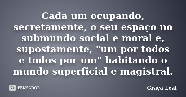 Cada um ocupando, secretamente, o seu espaço no submundo social e moral e, supostamente, "um por todos e todos por um" habitando o mundo superficial e... Frase de Graça Leal.