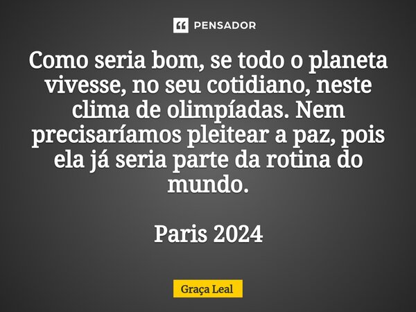 ⁠Como seria bom, se todo o planeta vivesse, no seu cotidiano, neste clima de olimpíadas. Nem precisaríamos pleitear a paz, pois ela já seria parte da rotina do ... Frase de Graça Leal.