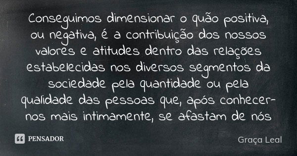 Conseguimos dimensionar o quão positiva, ou negativa, é a contribuição dos nossos valores e atitudes dentro das relações estabelecidas nos diversos segmentos da... Frase de Graça Leal.