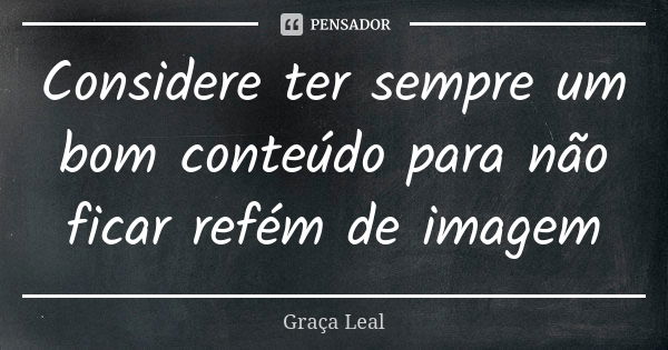 Considere ter sempre um bom conteúdo para não ficar refém de imagem... Frase de Graça Leal.