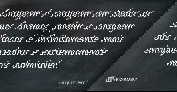 Coragem é coragem em todas as suas formas, porém a coragem dos fracos é infinitamente mais enriquecedora e extremamente mais admirável.... Frase de Graça Leal.