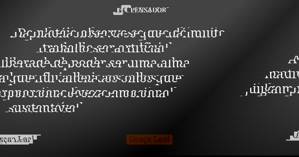 Da platéia observa-se que dá muito trabalho ser artificial
A liberade de poder ser uma alma natural que flui alheia aos olhos que julgam proporciona leveza emoc... Frase de Graça Leal.