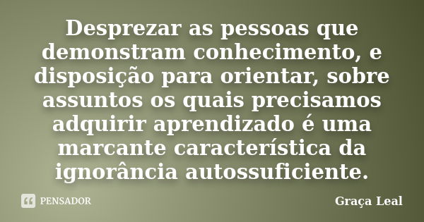 Desprezar as pessoas que demonstram conhecimento, e disposição para orientar, sobre assuntos os quais precisamos adquirir aprendizado é uma marcante característ... Frase de Graça Leal.