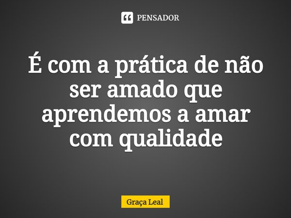 É com a prática de não ser amado que aprendemos a amar com qualidade... Frase de Graça Leal.