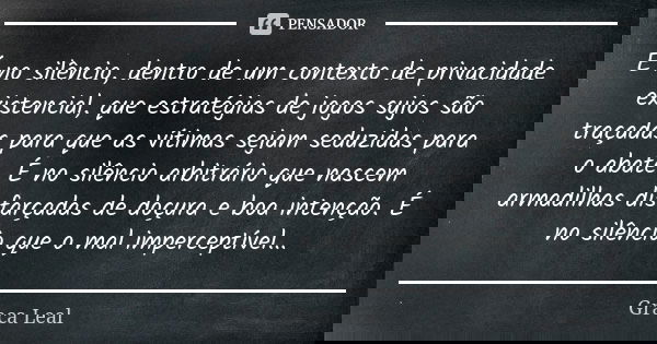 É no silêncio, dentro de um contexto de privacidade existencial, que estratégias de jogos sujos são traçadas para que as vítimas sejam seduzidas para o abate. É... Frase de Graça Leal.