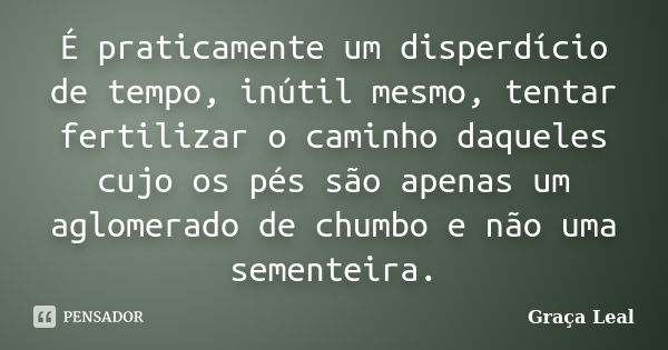 É praticamente um disperdício de tempo, inútil mesmo, tentar fertilizar o caminho daqueles cujo os pés são apenas um aglomerado de chumbo e não uma sementeira.... Frase de Graça Leal.