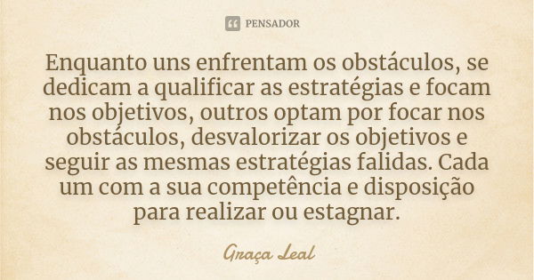 Enquanto uns enfrentam os obstáculos, se dedicam a qualificar as estratégias e focam nos objetivos, outros optam por focar nos obstáculos, desvalorizar os objet... Frase de Graça Leal.