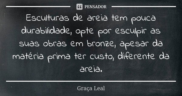 Esculturas de areia tem pouca durabilidade, opte por esculpir as suas obras em bronze, apesar da matéria prima ter custo, diferente da areia.... Frase de Graça Leal.