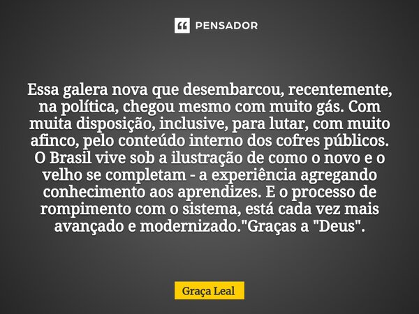 ⁠Essa galera nova que desembarcou, recentemente, na política, chegou mesmo com muito gás. Com muita disposição, inclusive, para lutar, com muito afinco, pelo co... Frase de Graça Leal.