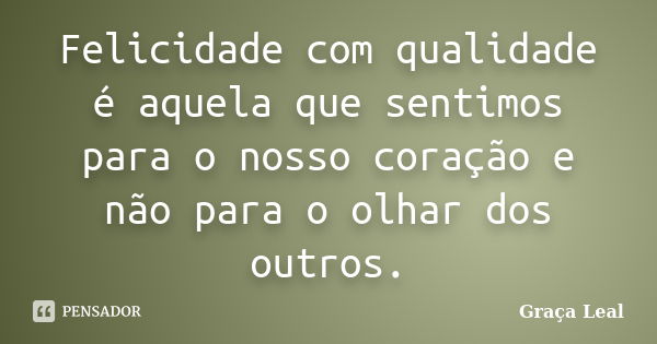 Felicidade com qualidade é aquela que sentimos para o nosso coração e não para o olhar dos outros.... Frase de Graça Leal.