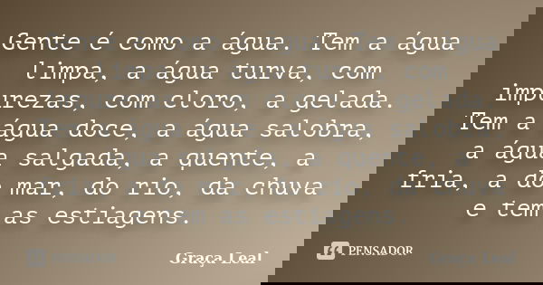 Gente é como a água. Tem a água limpa, a água turva, com impurezas, com cloro, a gelada. Tem a água doce, a água salobra, a água salgada, a quente, a fria, a do... Frase de Graça Leal.