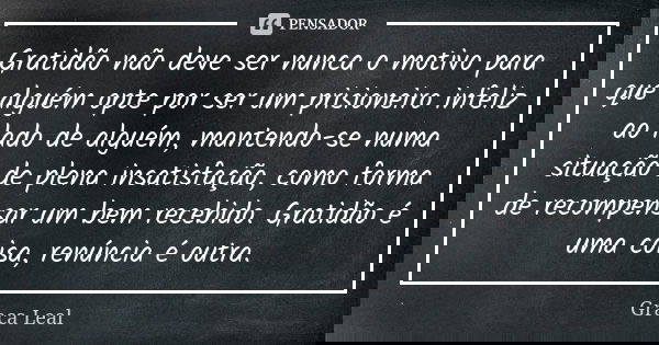 Gratidão não deve ser nunca o motivo para que alguém opte por ser um prisioneiro infeliz ao lado de alguém, mantendo-se numa situação de plena insatisfação, com... Frase de Graça Leal.
