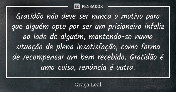 Gratidão não deve ser nunca o motivo para que alguém opte por ser um prisioneiro infeliz ao lado de alguém, mantendo-se numa situação de plena insatisfação, com... Frase de Graça Leal.