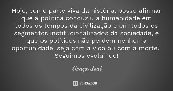 Hoje, como parte viva da história, posso afirmar que a política conduziu a humanidade em todos os tempos da civilização e em todos os segmentos institucionaliza... Frase de Graça Leal.