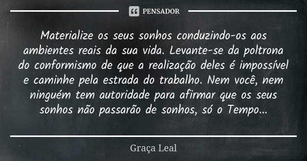 Materialize os seus sonhos conduzindo-os aos ambientes reais da sua vida. Levante-se da poltrona do conformismo de que a realização deles é impossível e caminhe... Frase de Graça Leal.