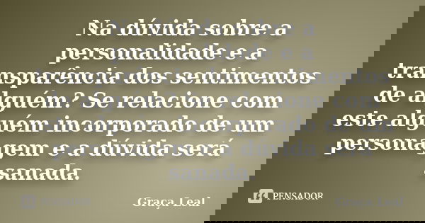 Na dúvida sobre a personalidade e a transparência dos sentimentos de alguém? Se relacione com este alguém incorporado de um personagem e a dúvida será sanada.... Frase de Graça Leal.