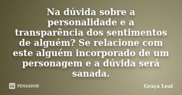 Na dúvida sobre a personalidade e a transparência dos sentimentos de alguém? Se relacione com este alguém incorporado de um personagem e a dúvida será sanada.... Frase de Graça Leal.