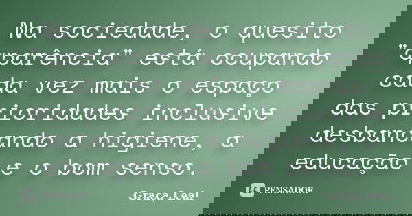 Na sociedade, o quesito "aparência" está ocupando cada vez mais o espaço das prioridades inclusive desbancando a higiene, a educação e o bom senso.... Frase de Graça Leal.