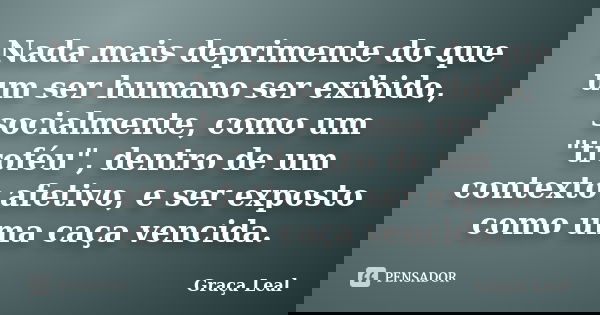 Nada mais deprimente do que um ser humano ser exibido, socialmente, como um "troféu", dentro de um contexto afetivo, e ser exposto como uma caça venci... Frase de Graça Leal.