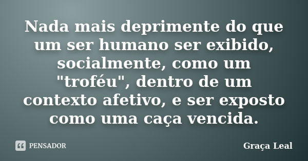 Nada mais deprimente do que um ser humano ser exibido, socialmente, como um "troféu", dentro de um contexto afetivo, e ser exposto como uma caça venci... Frase de Graça Leal.