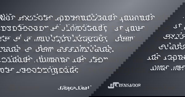 Não existe aprendizado quando o professor é limitado, o que existe é a multiplicação, bem elaborada e bem assimilada, da capacidade humana de ter uma mente rest... Frase de Graça Leal.