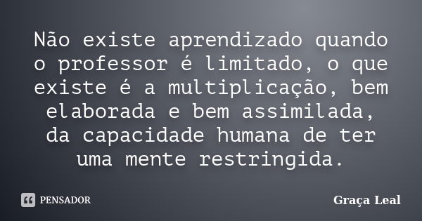 Não existe aprendizado quando o professor é limitado, o que existe é a multiplicação, bem elaborada e bem assimilada, da capacidade humana de ter uma mente rest... Frase de Graça Leal.