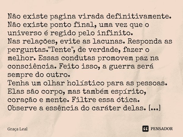 ⁠⁠Não existe pagina virada definitivamente. Não existe ponto final, uma vez que o universo é regido pelo infinito.
Nas relações, evite as lacunas. Responda as p... Frase de Graça Leal.