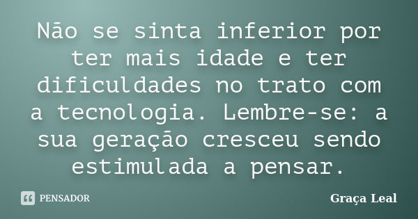 Não se sinta inferior por ter mais idade e ter dificuldades no trato com a tecnologia. Lembre-se: a sua geração cresceu sendo estimulada a pensar.... Frase de Graça Leal.