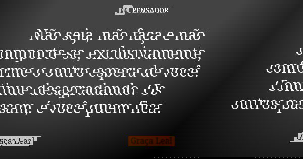 Não seja, não faça e não comporte-se, exclusivamente, conforme o outro espera de você. Continue desagradando. Os outros passam, é você quem fica.... Frase de Graça Leal.