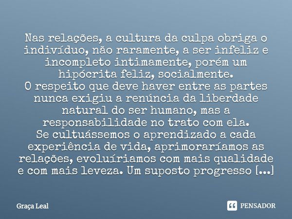 ⁠Nas relações, a cultura da culpa obriga o indivíduo, não raramente, a ser infeliz e incompleto intimamente, porém um hipócrita feliz, socialmente.
O respeito q... Frase de Graça Leal.