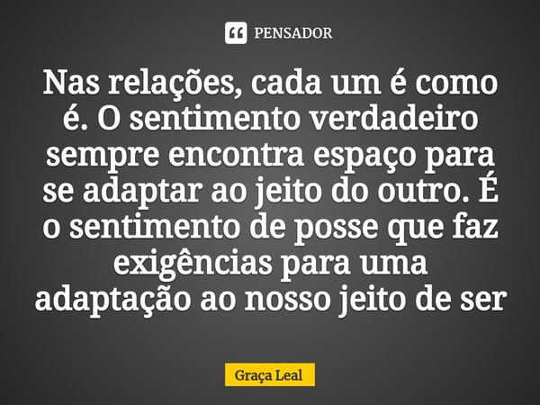 ⁠Nas relações, cada um é como é. O sentimento verdadeiro sempre encontra espaço para se adaptar ao jeito do outro. É o sentimento de posse que faz exigências pa... Frase de Graça Leal.