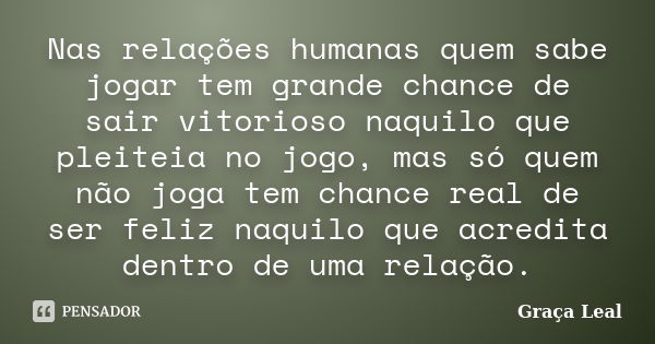 Nas relações humanas quem sabe jogar tem grande chance de sair vitorioso naquilo que pleiteia no jogo, mas só quem não joga tem chance real de ser feliz naquilo... Frase de Graça Leal.