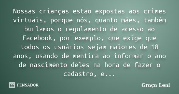 Nossas crianças estão expostas aos crimes virtuais, porque nós, quanto mães, também burlamos o regulamento de acesso ao Facebook, por exemplo, que exige que tod... Frase de Graça Leal.